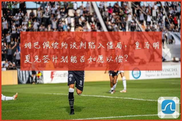 姆巴佩续约谈判陷入僵局,皇马明夏免签计划能否如愿以偿?